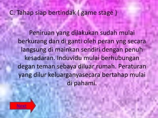 C. Tahap siap bertindak ( game stage )

      Peniruan yang dilakukan sudah mulai
  berkurang dan di ganti oleh peran yng secara
   langsung di mainkan sendiri dengan penuh
     kesadaran. Induvidu mulai berhubungan
  degan teman sebaya diluar rumah. Peraturan
  yang dilur keluarganyasecara bertahap mulai
                   di pahami.


  Next
 