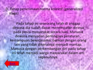 D. Tahap penerimaan norma kolektif (generalized
  stage)

       Pada tahap ini seseorang telah di anggap
    dewasa.dia sudah dapat menempatkn dirinya
    pada posisi masyarakat secara luas. Manusia
      dewasa menyadari pentingnya peraturan ,
  kemampuan bekerjasama, bahkan dengan orang
     lain yang tidak dikenalnya menjadi mantap.
  Manusia dengan perkembangan diri pada tahap
   ini telah menjadi warga masyarakat dalam arti
                     sepenuhnya.
  Back
 