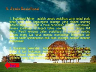 1. Sosialisasi Primer : adalah proses sosialisas yang terjadi pada
tahap awal dalm lingkungkan keluarga yang dialami seorang
individu sejak kecil saat ia mulai berkenalan dengan masyarakat.
Proses sosialisasi ini terjadi ketika seorang anak berusia 0-4
tahun. Peran keluarga dalam sosialisasi ini sangatlah penting
dimana orang tua harus mampu memberikan bimbingan dan
arahan dalam kelompoknya baik dalm keluarga, sekolah maupun
masyarakat.

2. Sosialisasi Sekunder : Adalah sosialisasi tahap kedua yang
terjadi di luar lingkungan keluarga dimana individu yang mulai
bersosialisasi diperkenalkan ke sector baru. Dalam sosialisasi
sekunder, sang anak mulai dapat berpikir dan berwawasan luas.

Back
 