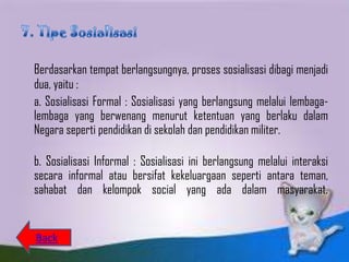 Berdasarkan tempat berlangsungnya, proses sosialisasi dibagi menjadi
dua, yaitu :
a. Sosialisasi Formal : Sosialisasi yang berlangsung melalui lembaga-
lembaga yang berwenang menurut ketentuan yang berlaku dalam
Negara seperti pendidikan di sekolah dan pendidikan militer.

b. Sosialisasi Informal : Sosialisasi ini berlangsung melalui interaksi
secara informal atau bersifat kekeluargaan seperti antara teman,
sahabat dan kelompok social yang ada dalam masyarakat.


Back
 