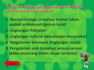 1. Warisan biologis (misalnya bentuk tubuh,
  apakah endomorph/gemuk bulat)
2. Lingkungan fisik/alam
3. Lingkungan kultural (kebudayaan masyarakat)
4. Pengalaman kelompok (lingkungan sosial)
5. Pengalaman unik (misalnya sensasi-sensasi
  ketika seseorang dalam situasi tertentu)

  Back
 