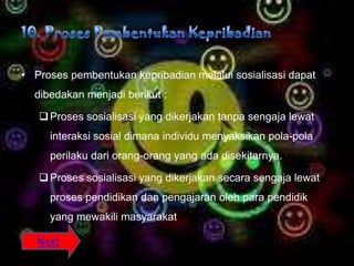 • Proses pembentukan kepribadian melalui sosialisasi dapat
  dibedakan menjadi berikut :

    Proses sosialisasi yang dikerjakan tanpa sengaja lewat
     interaksi sosial dimana individu menyaksikan pola-pola
     perilaku dari orang-orang yang ada disekitarnya.

    Proses sosialisasi yang dikerjakan secara sengaja lewat
     proses pendidikan dan pengajaran oleh para pendidik
     yang mewakili masyarakat

   Next
 