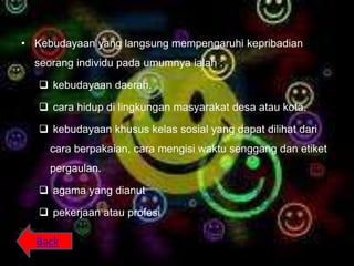 • Kebudayaan yang langsung mempengaruhi kepribadian
  seorang individu pada umumnya ialah :

    kebudayaan daerah.

    cara hidup di lingkungan masyarakat desa atau kota.

    kebudayaan khusus kelas sosial yang dapat dilihat dari
     cara berpakaian, cara mengisi waktu senggang dan etiket
     pergaulan.

    agama yang dianut

    pekerjaan atau profesi

  Back
 