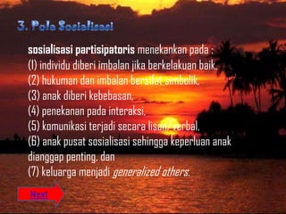 sosialisasi partisipatoris menekankan pada :
(1) individu diberi imbalan jika berkelakuan baik,
(2) hukuman dan imbalan bersifat simbolik,
(3) anak diberi kebebasan,
(4) penekanan pada interaksi,
(5) komunikasi terjadi secara lisan/verbal,
(6) anak pusat sosialisasi sehingga keperluan anak
dianggap penting, dan
(7) keluarga menjadi generalized others.
Next
 