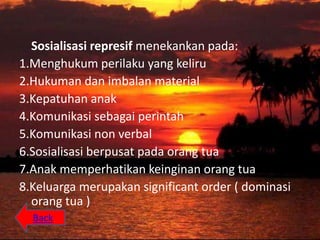 Sosialisasi represif menekankan pada:
1.Menghukum perilaku yang keliru
2.Hukuman dan imbalan material
3.Kepatuhan anak
4.Komunikasi sebagai perintah
5.Komunikasi non verbal
6.Sosialisasi berpusat pada orang tua
7.Anak memperhatikan keinginan orang tua
8.Keluarga merupakan significant order ( dominasi
  orang tua )
  Back
 