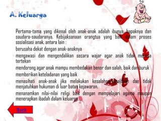 Pertama-tama yang dikenal oleh anak-anak adalah ibunya, bapaknya dan
saudara-saudaranya. Kebijaksanaan orangtua yang baik dalam proses
sosialisasi anak, antara lain :
berusaha dekat dengan anak-anaknya
mengawasi dan mengendalikan secara wajar agar anak tidak merasa
tertekan
mendorong agar anak mampu membedakan benar dan salah, baik dan buruk
memberikan keteladanan yang baik
menasihati anak-anak jika melakukan kesalahan-kesalahan dan tidak
menjatuhkan hukuman di luar batas kejawaran.
menanamkan nilai-nilai religi baik dengan mempelajari agama maupun
menerapkan ibadah dalam keluarga.
Back
 
