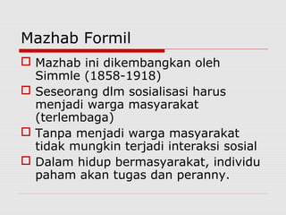 Mazhab Formil
 Mazhab ini dikembangkan oleh
Simmle (1858-1918)
 Seseorang dlm sosialisasi harus
menjadi warga masyarakat
(terlembaga)
 Tanpa menjadi warga masyarakat
tidak mungkin terjadi interaksi sosial
 Dalam hidup bermasyarakat, individu
paham akan tugas dan peranny.
 