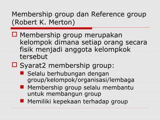 Membership group dan Reference group
(Robert K. Merton)
 Membership group merupakan
kelompok dimana setiap orang secara
fisik menjadi anggota kelompkok
tersebut
 Syarat2 membership group:
 Selalu berhubungan dengan
group/kelompok/organisasi/lembaga
 Membership group selalu membantu
untuk membangun group
 Memiliki kepekaan terhadap group
 