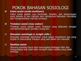 POKOK BAHASAN SOSIOLOGI
Ø Fakta sosial (emile durkheim)
Fakta sosial adalah cara bertindak, berpikir, dan berperasaan
yang berada di luar individu dan mempunya kekuatan memaksa
dan mengendalikan individu tersebut.
Ø Tindakan sosial (max weber)
Tindakan sosial adalah suatu tindakan yang dilakukan dengan
mempertimbangkan perilaku orang lain.
Ø Khayalan sosiologis (c wright mills )
Khayalan sosiologis diperlukan untuk dapat memahami apa yang
terjadi di masyarakat maupun yang ada dalam diri manusia.
Ø Realitas sosial
Seorang sosiolog harus bisa menyingkap berbagai tabir dan
mengungkap tiap helai tabir menjadi suatu realitas yang tidak
terduga.
10
 