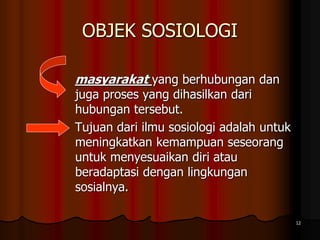 OBJEK SOSIOLOGI
masyarakat yang berhubungan dan
juga proses yang dihasilkan dari
hubungan tersebut.
Tujuan dari ilmu sosiologi adalah untuk
meningkatkan kemampuan seseorang
untuk menyesuaikan diri atau
beradaptasi dengan lingkungan
sosialnya.
12
 