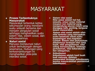 MASYARAKAT
♠ Proses Terbentuknya
Masyarakat
Masyarakat terbentuk ketika
sekumpulan orang mendiami
suatu wilayah bersama dan
menjalin pergaulan sosial
sehingga menghasilkan suatu
sistem nilai, sistem sosial, dan
kebudayaannya.
♠ Naluri sosial
Manusia mempunyai naluri
untuk berhubungan dengan
sesamanya. Hubungan-yang
berkesinambungan ini
menghasilkan pola-pola
interaksi sosial.
♠ Sistem nilai sosial
Nilai sosial adalah hal-hal,
sesuatu, unsur-unsur material
maupun non material yang
mengandung ukuran (nilai) yang
dianggap baik, penting, berguna
dalam masyarakat.
Sistem nilai sosial adalah nilai-
nilai tertentu yang merupakan
suatu kesatuan untuk suatu
kepentingan atau kegiatan.
Contoh: Sistem nilai perkawinan
didalamnya terdapat nilai cinta
kasih, nilai pengorbanan, nilai
saling menyesuaikan, lembaga
perkawinan, nilai kekerabatan
dan sebagainya.
♠ Kebudayaan
Kebudayaan adalah hasil buah
budi manusia, didalam
masyarakat terdapat kebudayaan,
karena masyarakatlah pembentuk
kebudayaan.
14
 