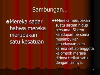 Sambungan…
♣Mereka sadar
bahwa mereka
merupakan
satu kesatuan
♣♣Mereka merupakan
suatu sistem hidup
bersama. Sistem
kehidupan bersama
menimbulkan
kebudayaan oleh
karena setiap anggota
kelompok merasa
dirinya terikat satu
dengan lainnya.
16
 