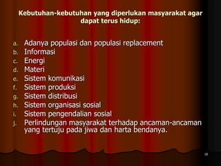 Kebutuhan-kebutuhan yang diperlukan masyarakat agar
dapat terus hidup:
a. Adanya populasi dan populasi replacement
b. Informasi
c. Energi
d. Materi
e. Sistem komunikasi
f. Sistem produksi
g. Sistem distribusi
h. Sistem organisasi sosial
i. Sistem pengendalian sosial
j. Perlindungan masyarakat terhadap ancaman-ancaman
yang tertuju pada jiwa dan harta bendanya.
18
 
