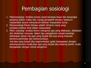 Pembagian sosiologi
19
1. Makrososiologi :Analisis proses sosial berskala besar dan berjangka
panjang (faktor waktu dan ruang),perspektif struktur sosial,ciri
masyarakat secara menyeluruh bahkan masyarakat dunia .
2. Mesososiologi:Pokok bahasa adalah dimensi ruang yang
terbatas.institusi khas dalam masyarakat
3. Mikro sosiologi :analisa terinci mengenai apa yang dilakukan, dikatakan
dan dipikirkan manusia dalam laju pengalaman sesaat.sosiologi
kehidupan sehari hari.apa yang terjadi bila dua orang manusia
bertemu,bertindak dan berkomunikasi.
mis:Apa yang terjadi jika segerombolan gadis berpapasan dengan
seorang perwira muda,Atau apa yang terjadi jika seoarng bankir muda
berpapasan dengan nenek pengemis.
 
