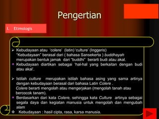 I. Etimologis
 Kebudayaan atau ‘colere’ (latin) ‘culture’ (Inggeris)
“Kebudayaan” berasal dari ( bahasa Sansekerta ) buddhayah
merupakan bentuk jamak dari “buddhi” berarti budi atau akal.
Kebudayaan diartikan sebagai ‘hal-hal yang berkaitan dengan budi
atau akal’.
 Istilah culture merupakan istilah bahasa asing yang sama artinya
dengan kebudayaan berasal dari bahasa Latin Colere .
Colere berarti mengolah atau mengerjakan (mengolah tanah atau
bercocok tanam).
Berdasarkan dari kata Colere, sehingga kata Culture artinya sebagai
segala daya dan kegiatan manusia untuk mengolah dan mengubah
alam
 Kebudayaan : hasil cipta, rasa, karsa manusia.
Pengertian
 
