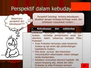 Perspektif dalam kebudayaan
a. Kebudayaan dan solidaritas
kelompok
Bagaimana
perspektif dlm
kebudayaan???
Max Weber mengkaji ttg kebudayaan dan
solidaritas kelompok. Bahwa ada dampak
budaya terhadap pembentukan sosial dan
ekonomi; dalam tulisannya berjudul ‘Etika
Protestan’ :
Iman Protestan bertumpu pada keyakinan
budaya yg sgt serasi dgn perkembangan
kapitalisme modern.
Etos kerja yg kuat dan kebutuhan
menyimpulkan keberhasilan materi sebagai
tanda keselamatan.
Sekalipun munculnya ekonomi kapitalis tdk
secara langsung sbg akibat dari etika
Protestan tp etika Protestan berhasil
Perspektif Sosiologi tentang kebudayaan,
dikaitkan dengan lembaga-lembaga sosial, dan
kehidupan masyarakat modern :
 