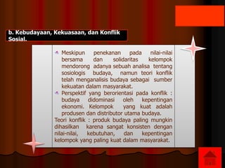 b. Kebudayaan, Kekuasaan, dan Konflik
Sosial.
Meskipun penekanan pada nilai-nilai
bersama dan solidaritas kelompok
mendorong adanya sebuah analisa tentang
sosiologis budaya, namun teori konflik
telah menganalisis budaya sebagai sumber
kekuatan dalam masyarakat.
Perspektif yang berorientasi pada konflik :
budaya didominasi oleh kepentingan
ekonomi. Kelompok yang kuat adalah
produsen dan distributor utama budaya.
Teori konflik : produk budaya paling mungkin
dihasilkan karena sangat konsisten dengan
nilai-nilai, kebutuhan, dan kepentingan
kelompok yang paling kuat dalam masyarakat.
 