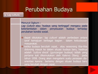 Perubahan Budaya
a. Lag culture.
Menurut Ogburn :
Lag Culture atau ‘budaya yang tertinggal’ mengacu pada
keterlambatan dalam penyesuaian budaya terhadap
perubahan kondisi sosial.
dapat dikatakan ‘lag culture’ adalah perbedaan antara
taraf kemajuan berbagai bagian dalam kebudayaan
masyarakat.
ketika budaya berubah cepat, atau seseorang tiba-tiba
didorong masuk ke dalam situasi budaya baru, hasilnya
adalah ‘culture shock’ (guncangan budaya) istilah yang
pertama kali dikemukakan oleh Kalervo Oberg pada
tahun 1958. Orang akan mengalami suatu perasaan dis-
orientasi karena bertemu dengan situasi budaya baru
yang berubah dengan cepat.
 