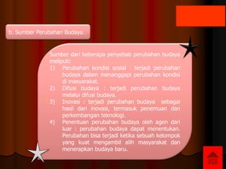 b. Sumber Perubahan Budaya.
Sumber dari beberapa penyebab perubahan budaya
meliputi:
1) Perubahan kondisi sosial : terjadi perubahan
budaya dalam menanggapi perubahan kondisi
di masyarakat.
2) Difusi budaya : terjadi perubahan budaya
melalui difusi budaya.
3) Inovasi : terjadi perubahan budaya sebagai
hasil dari inovasi, termasuk penemuan dan
perkembangan teknologi.
4) Penentuan perubahan budaya oleh agen dari
luar : perubahan budaya dapat menentukan.
Perubahan bisa terjadi ketika sebuah kelompok
yang kuat mengambil alih masyarakat dan
menerapkan budaya baru.
 