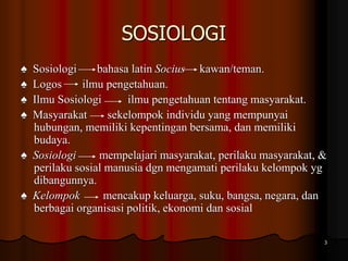 SOSIOLOGI
♠ Sosiologi bahasa latin Socius kawan/teman.
♠ Logos ilmu pengetahuan.
♠ Ilmu Sosiologi ilmu pengetahuan tentang masyarakat.
♠ Masyarakat sekelompok individu yang mempunyai
hubungan, memiliki kepentingan bersama, dan memiliki
budaya.
♠ Sosiologi mempelajari masyarakat, perilaku masyarakat, &
perilaku sosial manusia dgn mengamati perilaku kelompok yg
dibangunnya.
♠ Kelompok mencakup keluarga, suku, bangsa, negara, dan
berbagai organisasi politik, ekonomi dan sosial
3
 