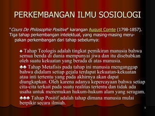 PERKEMBANGAN ILMU SOSIOLOGI
"Cours De Philosophie Positive" karangan August Comte (1798-1857).
Tiga tahap perkembangan intelektual, yang masing-masing meru-
pakan perkembangan dari tahap sebelumya:
♣ Tahap Teologis adalah tingkat pemikiran manusia bahwa
semua benda di dunia mempunyai jiwa dan itu disebabkan
oleh suatu kekuatan yang berada di atas manusia.
♣♣ Tahap Metafisis pada tahap ini manusia menganggap
bahwa didalam setiap gejala terdapat kekuatan-kekuatan
atau inti tertentu yang pada akhirnya akan dapat
diungkapkan. Oleh karena adanya kepercayaan bahwa setiap
cita-cita terkait pada suatu realitas tertentu dan tidak ada
usaha untuk menemukan hukum-hukum alam yang seragam.
♣♣♣ Tahap Positif adalah tahap dimana manusia mulai
berpikir secara ilmiah.
5
 