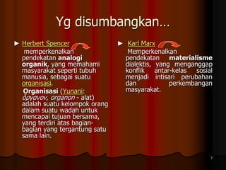 Yg disumbangkan…
► Herbert Spencer
memperkenalkan
pendekatan analogi
organik, yang memahami
masyarakat seperti tubuh
manusia, sebagai suatu
organisasi.
Organisasi (Yunani:
ὄργανον, organon - alat)
adalah suatu kelompok orang
dalam suatu wadah untuk
mencapai tujuan bersama,
yang terdiri atas bagian-
bagian yang tergantung satu
sama lain.
► Karl Marx
Memperkenalkan
pendekatan materialisme
dialektis, yang menganggap
konflik antar-kelas sosial
menjadi intisari perubahan
dan perkembangan
masyarakat.
7
 