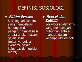 DEFINISI SOSIOLOGI
♣ Pitirim Sorokin
Sosiologi adalah ilmu
yang mempelajari
hubungan dan
pengaruh timbal balik
antara aneka macam
gejala sosial
(misalnya gejala
ekonomi, gejala
keluarga, dan gejala
moral)
♣ Roucek dan
Warren
Sosiologi adalah ilmu
yang mempelajari
hubungan antara
manusia dalam
kelompok-kelompok
8
 
