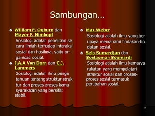 Sambungan…
♣ William F. Ogburn dan
Mayer F. Nimkopf
Sosiologi adalah penelitian se
cara ilmiah terhadap interaksi
sosial dan hasilnya, yaitu or-
ganisasi sosial.
♣ J.A.A Von Dorn dan C.J.
Lammers
Sosiologi adalah ilmu penge
tahuan tentang struktur-struk
tur dan proses-proses kema-
syarakatan yang bersifat
stabil.
♣ Max Weber
Sosiologi adalah ilmu yang ber
upaya memahami tindakan-tin
dakan sosial.
♣ Selo Sumardjan dan
Soelaeman Soemardi
Sosiologi adalah ilmu kemasya
rakatan yang mempelajari
struktur sosial dan proses-
proses sosial termasuk
perubahan sosial.
9
 