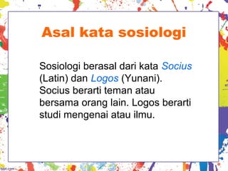 Asal kata sosiologi
Sosiologi berasal dari kata Socius
(Latin) dan Logos (Yunani).
Socius berarti teman atau
bersama orang lain. Logos berarti
studi mengenai atau ilmu.
 