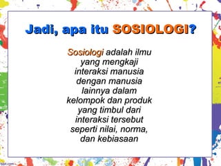 Jadi, apa ituJadi, apa itu SOSIOLOGISOSIOLOGI??
SosiologiSosiologi adalah ilmuadalah ilmu
yang mengkajiyang mengkaji
interaksi manusiainteraksi manusia
dengan manusiadengan manusia
lainnya dalamlainnya dalam
kelompok dan produkkelompok dan produk
yang timbul dariyang timbul dari
interaksi tersebutinteraksi tersebut
seperti nilai, norma,seperti nilai, norma,
dan kebiasaandan kebiasaan
 