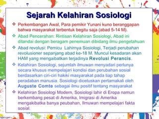 Sejarah Kelahiran SosiologiSejarah Kelahiran Sosiologi
 Perkembangan Awal, Para pemikir Yunani kuno beranggapan
bahwa masyarakat terbentuk begitu saja (abad 5-14 M).
 Abad Pencerahan: Rintisan Kelahiran Sosiologi, Abad ini
ditandai dengan beragam penemuan dibidang ilmu pengetahuan
 Abad revolusi: Pemicu Lahirnya Sosiologi, Terjadi perubahan
revolusioner sepanjang abad ke-18 M. Muncul kesadaran akan
HAM yang mengaibatkan terjadinya Revolusi Perancis.
 Kelahiran Sosiologi, sejumlah ilmuwan menyadari perlunya
secara khusus mempelajari kondisi dan perubahan sosial
berdasarkan ciri-ciri hakiki masyarakat pada tiap tahap
peradaban manusia. Sosiologi dicetuskan pertamakali oleh
Auguste Comte sebagai ilmu positif tentang masyarakat
 Kelahiran Sosiologi Modern, Sosiologi lahir di Eropa namun
berkembang pesat di Amerika, Imigrasi di Amerika
mengakibatka banya peubahan, Ilmuwan mempelajari fakta
sosial.
 