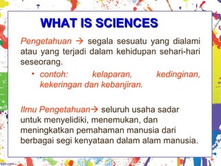 WHAT IS SCIENCESWHAT IS SCIENCES
Pengetahuan  segala sesuatu yang dialami
atau yang terjadi dalam kehidupan sehari-hari
seseorang.
• contoh: kelaparan, kedinginan,
kekeringan dan kebanjiran.
Ilmu Pengetahuan seluruh usaha sadar
untuk menyelidiki, menemukan, dan
meningkatkan pemahaman manusia dari
berbagai segi kenyataan dalam alam manusia.
 