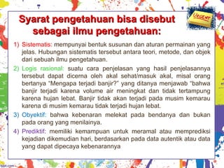 Syarat pengetahuan bisa disebutSyarat pengetahuan bisa disebut
sebagai ilmu pengetahuan:sebagai ilmu pengetahuan:
1) Sistematis: mempunyai bentuk susunan dan aturan permainan yang
jelas. Hubungan sistematis tersebut antara teori, metode, dan objek
dari sebuah ilmu pengetahuan.
2) Logis rasional: suatu cara penjelasan yang hasil penjelasannya
tersebut dapat dicerna oleh akal sehat/masuk akal, misal orang
bertanya “Mengapa terjadi banjir?” yang ditanya menjawab “bahwa
banjir terjadi karena volume air meningkat dan tidak tertampung
karena hujan lebat. Banjir tidak akan terjadi pada musim kemarau
karena di musim kemarau tidak terjadi hujan lebat.
3) Obyektif: bahwa kebenaran melekat pada bendanya dan bukan
pada orang yang menilainya.
4) Prediktif: memiliki kemampuan untuk meramal atau memprediksi
kejadian dikemudian hari, berdasarkan pada data autentik atau data
yang dapat dipecaya kebenarannya
 