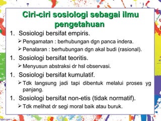 Ciri-ciri sosiologi sebagai ilmuCiri-ciri sosiologi sebagai ilmu
pengetahuanpengetahuan
1. Sosiologi bersifat empiris.
Pengamatan : berhubungan dgn panca indera.
Penalaran : berhubungan dgn akal budi (rasional).
1. Sosiologi bersifat teoritis.
Menyusun abstraksi dr hsl observasi.
1. Sosiologi bersifat kumulatif.
Tdk langsung jadi tapi dibentuk melalui proses yg
panjang.
1. Sosiologi bersifat non-etis (tidak normatif).
Tdk melihat dr segi moral baik atau buruk.
 