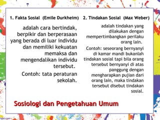 Sosiologi dan Pengetahuan UmumSosiologi dan Pengetahuan Umum
1. Fakta Sosial1. Fakta Sosial (Emile Durkheim)(Emile Durkheim)
adalah cara bertindak,
berpikir dan berperasaan
yang berada di luar individu
dan memiliki kekuatan
memaksa dan
mengendalikan individu
tersebut.
Contoh: tata peraturan
sekolah.
2. Tindakan Sosial (Max Weber)2. Tindakan Sosial (Max Weber)
adalah tindakan yang
dilakukan dengan
mempertimbangkan perilaku
orang lain.
Contoh: seseorang bernyanyi
di kamar mandi bukanlah
tindakan sosial tapi bila orang
tersebut bernyanyi di atas
panggung dengan
mengharapkan pujian dari
orang lain, maka tindakan
tersebut disebut tindakan
sosial.
 