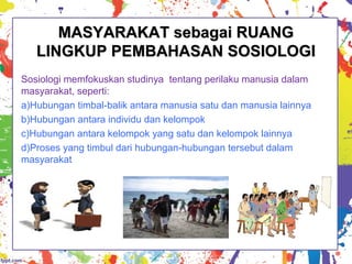 MASYARAKAT sebagai RUANGMASYARAKAT sebagai RUANG
LINGKUP PEMBAHASAN SOSIOLOGILINGKUP PEMBAHASAN SOSIOLOGI
Sosiologi memfokuskan studinya tentang perilaku manusia dalam
masyarakat, seperti:
a)Hubungan timbal-balik antara manusia satu dan manusia lainnya
b)Hubungan antara individu dan kelompok
c)Hubungan antara kelompok yang satu dan kelompok lainnya
d)Proses yang timbul dari hubungan-hubungan tersebut dalam
masyarakat
 