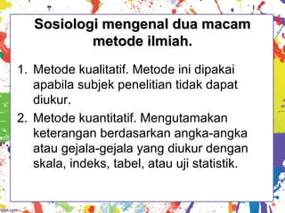 Sosiologi mengenal dua macamSosiologi mengenal dua macam
metode ilmiah.metode ilmiah.
1. Metode kualitatif. Metode ini dipakai
apabila subjek penelitian tidak dapat
diukur.
2. Metode kuantitatif. Mengutamakan
keterangan berdasarkan angka-angka
atau gejala-gejala yang diukur dengan
skala, indeks, tabel, atau uji statistik.
 