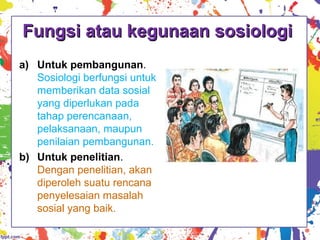 Fungsi atau kegunaan sosiologiFungsi atau kegunaan sosiologi
a) Untuk pembangunan.
Sosiologi berfungsi untuk
memberikan data sosial
yang diperlukan pada
tahap perencanaan,
pelaksanaan, maupun
penilaian pembangunan.
b) Untuk penelitian.
Dengan penelitian, akan
diperoleh suatu rencana
penyelesaian masalah
sosial yang baik.
 
