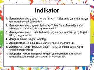 IndikatorIndikator
1. Menunjukkan sikap yang mencerminkan nilai agama yang dianutnya
dan menghormati agama lain.
2. Menunjukkan sikap syukur terhadap Tuhan Yang Maha Esa atas
keberadaan diri dan keberagaman sosial.
3. Menunjukkan sikap positif terhadap segala gejala sosial yang terjadi
di lingkungan sekitar.
4. Mengemukakan fungsi Sosiologi.
5. Mengidentifikasi gejala sosial yang terjadi di masyarakat.
6. Menjelaskan fungsi Sosiologi dalam mengkaji gejala sosial yang
terjadi di masyarakat.
7. Melaporkan kajian mengenai fungsi sosiologi dalam memahami
berbagai gejala sosial yang terjadi di masyarakat.
 