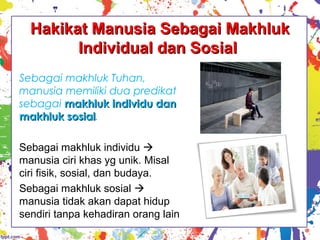 Hakikat Manusia Sebagai MakhlukHakikat Manusia Sebagai Makhluk
Individual dan SosialIndividual dan Sosial
Sebagai makhluk Tuhan,
manusia memiliki dua predikat
sebagai makhluk individu danmakhluk individu dan
makhluk sosialmakhluk sosial.
Sebagai makhluk individu 
manusia ciri khas yg unik. Misal
ciri fisik, sosial, dan budaya.
Sebagai makhluk sosial 
manusia tidak akan dapat hidup
sendiri tanpa kehadiran orang lain
 