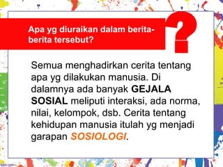 Semua menghadirkan cerita tentang
apa yg dilakukan manusia. Di
dalamnya ada banyak GEJALA
SOSIAL meliputi interaksi, ada norma,
nilai, kelompok, dsb. Cerita tentang
kehidupan manusia itulah yg menjadi
garapan SOSIOLOGI.
Apa yg diuraikan dalam berita-
berita tersebut?
?
 