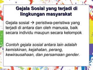 Gejala Sosial yang terjadi diGejala Sosial yang terjadi di
lingkungan masyarakatlingkungan masyarakat
Gejala sosial  peristiwa-peristiwa yang
terjadi di antara dan oleh manusia, baik
secara individu maupun secara kelompok
Contoh gejala sosial antara lain adalah
kemiskinan, kejahatan, perang,
kewirausahaan, dan persamaan gender.
 
