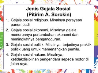 Jenis Gejala SosialJenis Gejala Sosial
(Pitirim A. Sorokin)(Pitirim A. Sorokin)
1. Gejala sosial religious. Misalnya perayaan
panen padi
2. Gejala sosial ekonomi. Misalnya gejala
menurunnya pertumbuhan ekonomi dan
meningkatnya pengangguran.
3. Gejala sosial politik. Misalnya, terjadinya praktik
politik uang untuk memenangkan pemilu.
4. Gejala sosial hukum. Misalnya,
ketidakdisiplinan pengendara sepeda motor di
jalan raya.
 