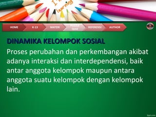 DINAMIKA KELOMPOK SOSIALDINAMIKA KELOMPOK SOSIAL
Proses perubahan dan perkembangan akibat
adanya interaksi dan interdependensi, baik
antar anggota kelompok maupun antara
anggota suatu kelompok dengan kelompok
lain.
 