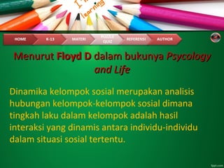 MenurutMenurut Floyd DFloyd D dalam bukunyadalam bukunya PsycologyPsycology
and Lifeand Life
Dinamika kelompok sosial merupakan analisis
hubungan kelompok-kelompok sosial dimana
tingkah laku dalam kelompok adalah hasil
interaksi yang dinamis antara individu-individu
dalam situasi sosial tertentu.
 