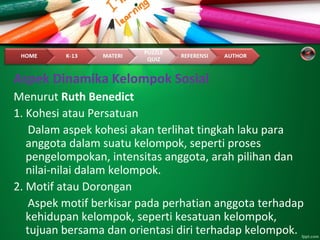 Aspek Dinamika Kelompok Sosial
Menurut Ruth Benedict
1. Kohesi atau Persatuan
Dalam aspek kohesi akan terlihat tingkah laku para
anggota dalam suatu kelompok, seperti proses
pengelompokan, intensitas anggota, arah pilihan dan
nilai-nilai dalam kelompok.
2. Motif atau Dorongan
Aspek motif berkisar pada perhatian anggota terhadap
kehidupan kelompok, seperti kesatuan kelompok,
tujuan bersama dan orientasi diri terhadap kelompok.
 