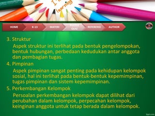 3. Struktur
Aspek struktur ini terlihat pada bentuk pengelompokan,
bentuk hubungan, perbedaan kedudukan antar anggota
dan pembagian tugas.
4. Pimpinan
Aspek pimpinan sangat penting pada kehidupan kelompok
sosial, hal ini terlihat pada bentuk-bentuk kepemimpinan,
tugas pimpinan dan sistem kepemimpinan.
5. Perkembangan Kelompok
Persoalan perkembangan kelompok dapat dilihat dari
perubahan dalam kelompok, perpecahan kelompok,
keinginan anggota untuk tetap berada dalam kelompok.
 