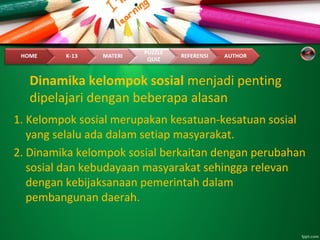 Dinamika kelompok sosial menjadi penting
dipelajari dengan beberapa alasan
1. Kelompok sosial merupakan kesatuan-kesatuan sosial
yang selalu ada dalam setiap masyarakat.
2. Dinamika kelompok sosial berkaitan dengan perubahan
sosial dan kebudayaan masyarakat sehingga relevan
dengan kebijaksanaan pemerintah dalam
pembangunan daerah.
 