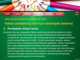 Faktor pendorong dinamika kelompok sosial
1. Perubahan situasi sosial
Ancaman dari luar merupakan faktor pendorong terjadi perubahan struktur
kelompok sosial. Situasi dari luar yang membahayakan kelompok dapat
memperkuat rasa persatuan dan mengurangi keinginan anggota kelompok
untuk mementingkan diri sendiri. Contoh pemekaran wilayah, adanya
penemuan baru, masuknya industrialisasi ke pedesaan : dalam masyarakat
desa yang tergolong dalam klasifikasi kelompok paguyuban setelah
mengalami proses industrialisasi, maka pola hubungan dan nilai-nilai yang
dianut masyarakat tersebut dapat bergeser menjadi penganut nilai-nilai
dan pola hubungan kelompok patembayan, diantaranya nilai gotong-
royong berubah menjadi nilai individualis.
Faktor pendorong dari luar kelompok (extern)
 