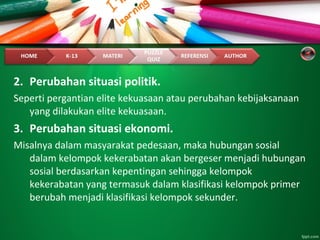 2. Perubahan situasi politik.
Seperti pergantian elite kekuasaan atau perubahan kebijaksanaan
yang dilakukan elite kekuasaan.
3. Perubahan situasi ekonomi.
Misalnya dalam masyarakat pedesaan, maka hubungan sosial
dalam kelompok kekerabatan akan bergeser menjadi hubungan
sosial berdasarkan kepentingan sehingga kelompok
kekerabatan yang termasuk dalam klasifikasi kelompok primer
berubah menjadi klasifikasi kelompok sekunder.
 